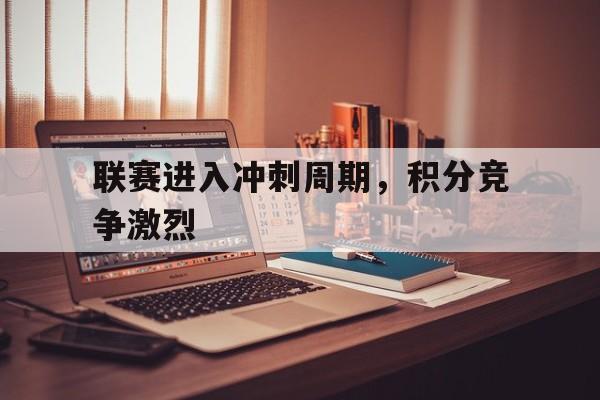 ag体育公司_联赛进入冲刺周期，积分竞争激烈(联赛积分怎么算)